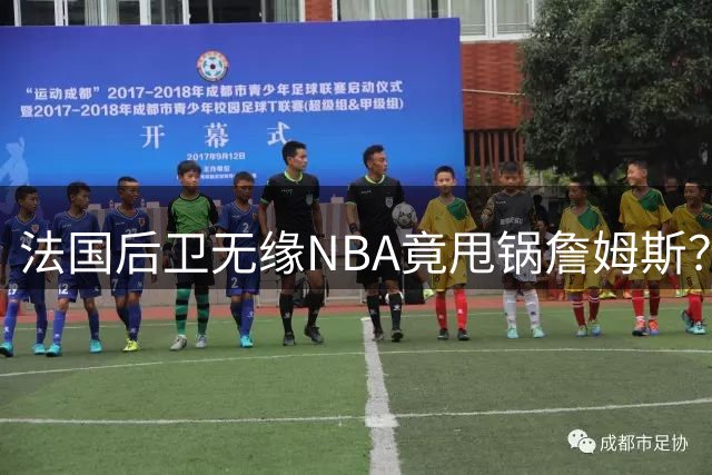 法国后卫无缘NBA竟甩锅詹姆斯？这剧情太离谱！