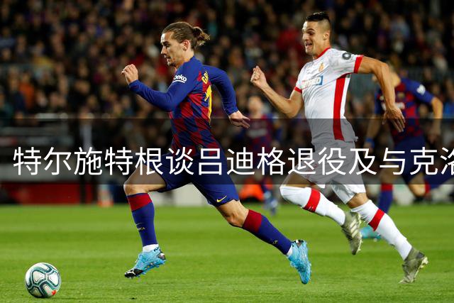 特尔施特根谈吕迪格退役及与克洛普会面